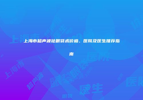 上海市超声波祛眼袋术价格、医院及医生推荐指南
