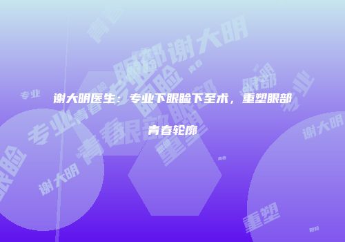 谢大明医生：专业下眼睑下至术，重塑眼部青春轮廓