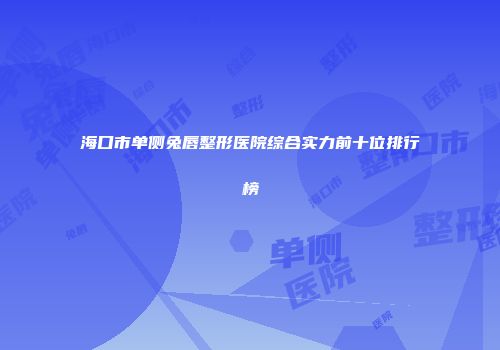 海口市单侧兔唇整形医院综合实力前十位排行榜