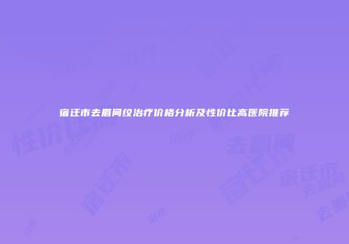 宿迁市去眉间纹治疗价格分析及性价比高医院推荐