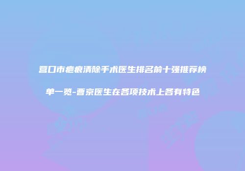 营口市疤痕清除手术医生排名前十强推荐榜单一览-曹京医生在各项技术上各有特色