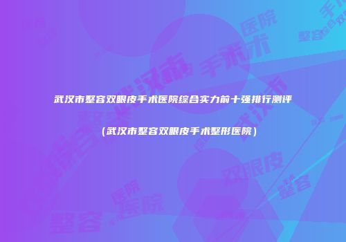 武汉市整容双眼皮手术医院综合实力前十强排行测评（武汉市整容双眼皮手术整形医院）