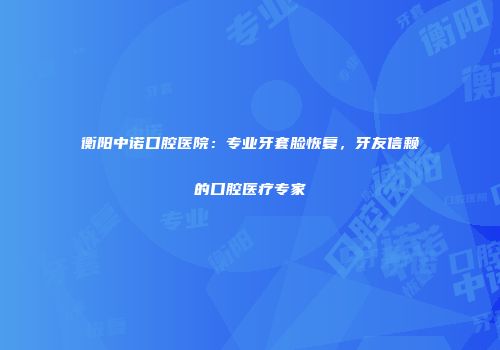 衡阳中诺口腔医院：专业牙套脸恢复，牙友信赖的口腔医疗专家