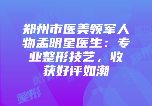 郑州市医美领军人物孟明星医生：专业整形技艺，收获好评如潮