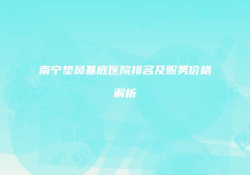 南宁垫鼻基底医院排名及服务价格解析