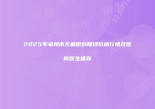 2025年亳州市无痕微创隆颏价格行情及医院医生推荐