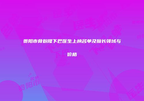 贵阳市骨粉隆下巴医生上榜名单及擅长领域与价格