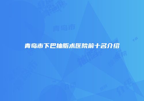 青岛市下巴抽脂术医院前十名介绍