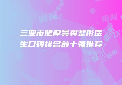 三亚市肥厚鼻翼整形医生口碑排名前十强推荐