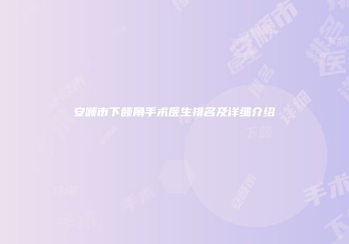 安顺市下颌角手术医生排名及详细介绍