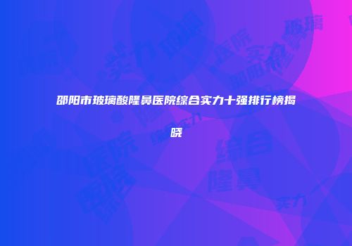 邵阳市玻璃酸隆鼻医院综合实力十强排行榜揭晓