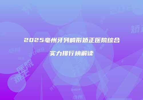 2025亳州牙列畸形矫正医院综合实力排行榜解读
