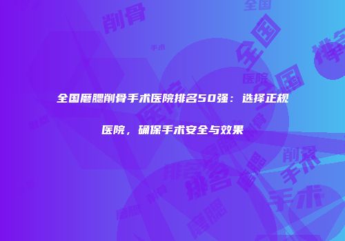 全国磨腮削骨手术医院排名50强：选择正规医院，确保手术安全与效果