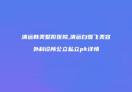 清远韩美整形医院,清远白雪飞美容外科诊所公立私立pk详情