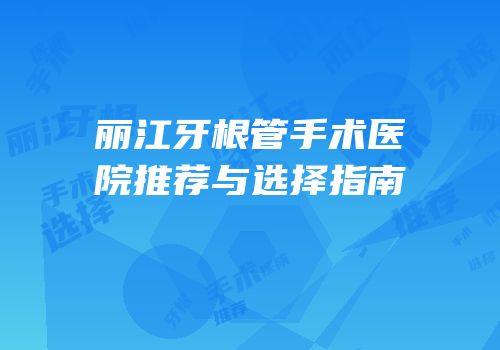 丽江牙根管手术医院推荐与选择指南