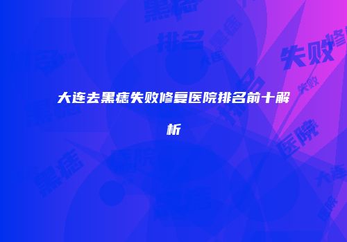 大连去黑痣失败修复医院排名前十解析