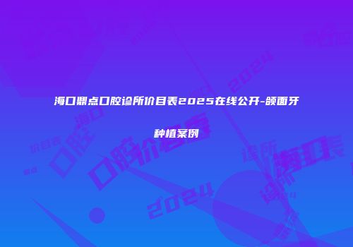 海口鼎点口腔诊所价目表2025在线公开-颌面牙种植案例