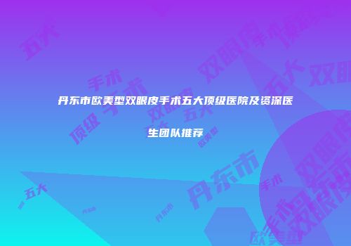 丹东市欧美型双眼皮手术五大顶级医院及资深医生团队推荐