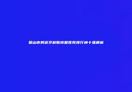 保山市烤瓷牙树脂修复医院排行榜十强解析