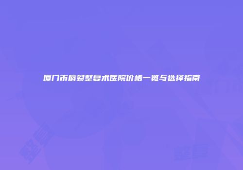 厦门市唇裂整复术医院价格一览与选择指南