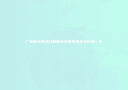 广州市日本进口树脂补牙医院推荐及价格一览