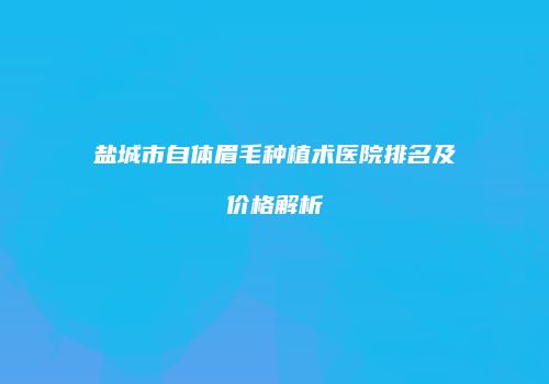 盐城市自体眉毛种植术医院排名及价格解析