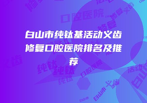 白山市纯钛基活动义齿修复口腔医院排名及推荐