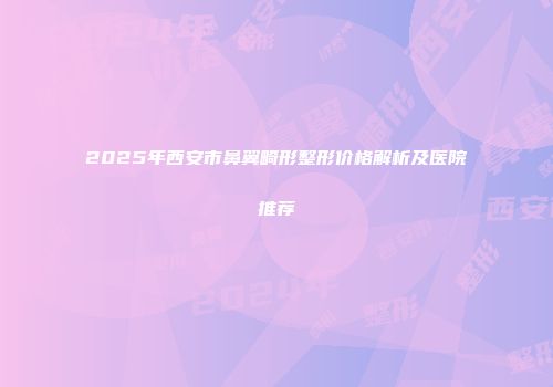 2025年西安市鼻翼畸形整形价格解析及医院推荐