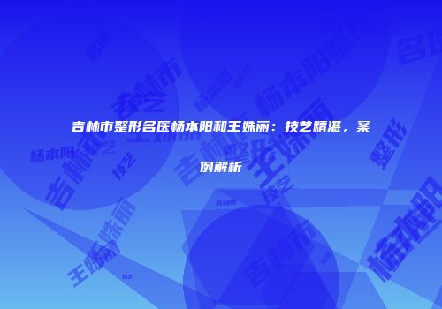 吉林市整形名医杨本阳和王姝丽：技艺精湛，案例解析