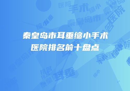 秦皇岛市耳垂缩小手术医院排名前十盘点