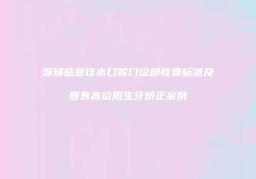 深圳慈恩佳木口腔门诊部收费标准及垂直高位阻生牙矫正案例