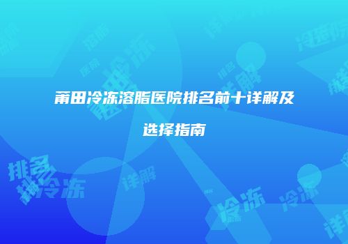莆田冷冻溶脂医院排名前十详解及选择指南