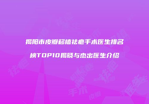 揭阳市皮瓣移植祛疤手术医生排名榜TOP10揭晓与杰出医生介绍