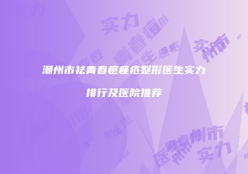 潮州市祛青春痘痤疮整形医生实力排行及医院推荐