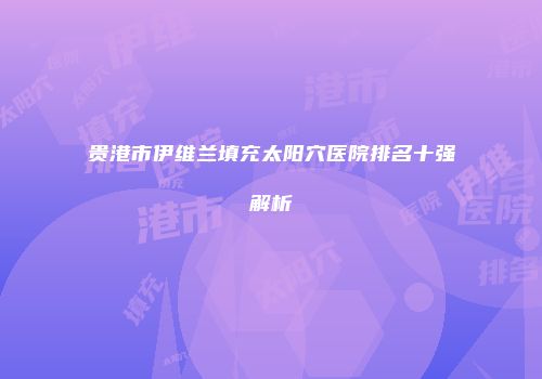 贵港市伊维兰填充太阳穴医院排名十强解析