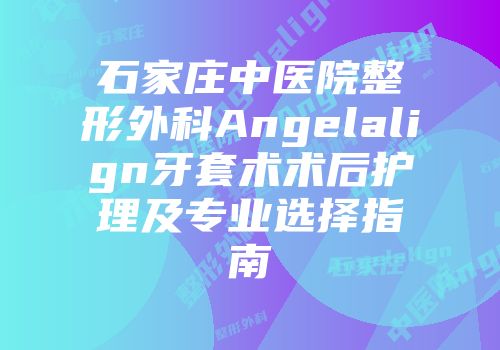 石家庄中医院整形外科Angelalign牙套术术后护理及专业选择指南