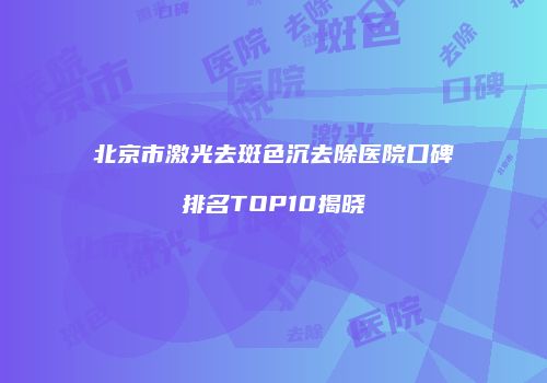 北京市激光去斑色沉去除医院口碑排名TOP10揭晓