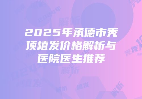 2025年承德市秃顶植发价格解析与医院医生推荐
