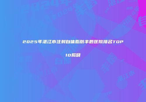 2025年湛江市注射自体脂肪丰唇医院排名TOP10揭晓