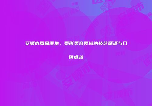安顺市周晶医生：整形美容领域的技艺精湛与口碑卓越
