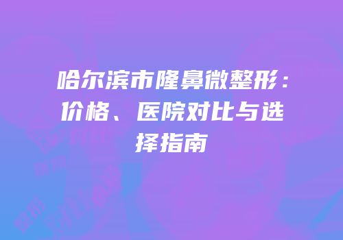 哈尔滨市隆鼻微整形：价格、医院对比与选择指南
