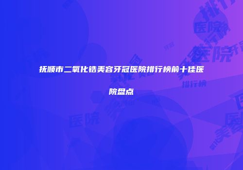 抚顺市二氧化锆美容牙冠医院排行榜前十佳医院盘点