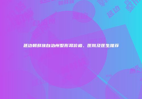 延边朝鲜族自治州整形耳价格、医院及医生推荐