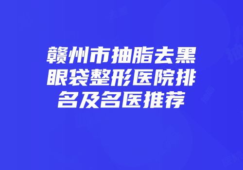 赣州市抽脂去黑眼袋整形医院排名及名医推荐