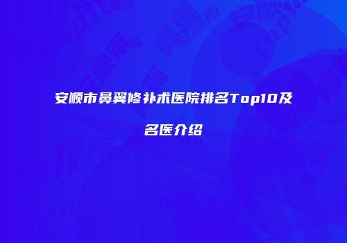安顺市鼻翼修补术医院排名Top10及名医介绍