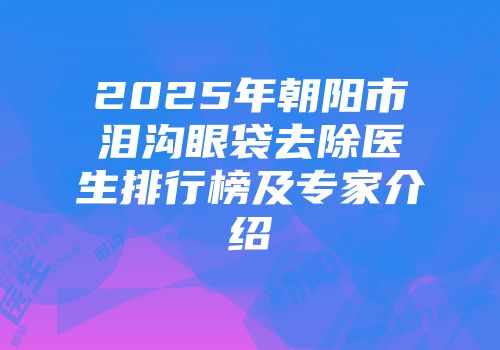2025年朝阳市泪沟眼袋去除医生排行榜及专家介绍