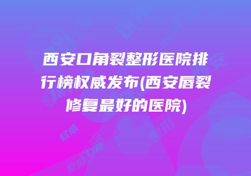 西安口角裂整形医院排行榜权威发布(西安唇裂修复最好的医院)
