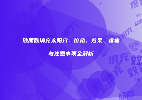 玻尿酸填充太阳穴：价格、效果、疼痛与注意事项全解析