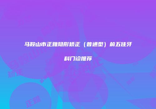 马鞍山市正雅隐形矫正（普通型）前五佳牙科门诊推荐