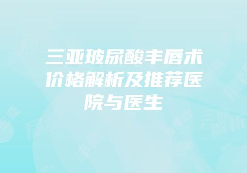 三亚玻尿酸丰唇术价格解析及推荐医院与医生